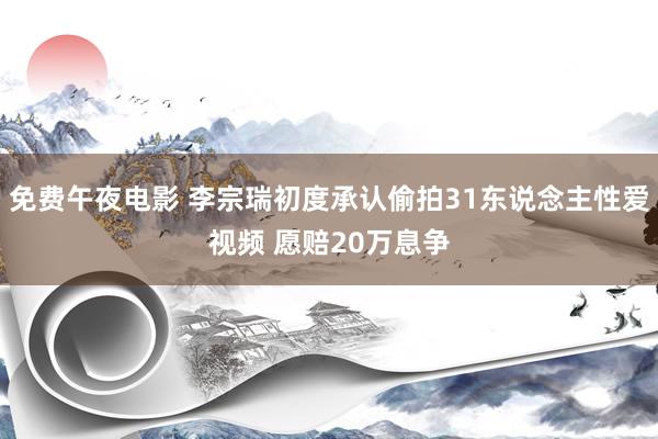 免费午夜电影 李宗瑞初度承认偷拍31东说念主性爱视频 愿赔20万息争