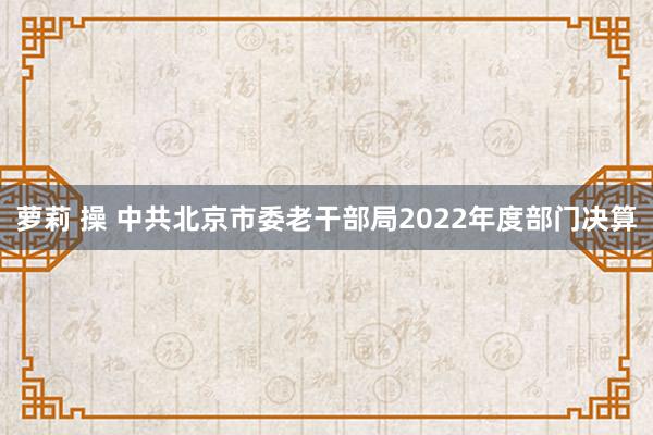 萝莉 操 中共北京市委老干部局2022年度部门决算