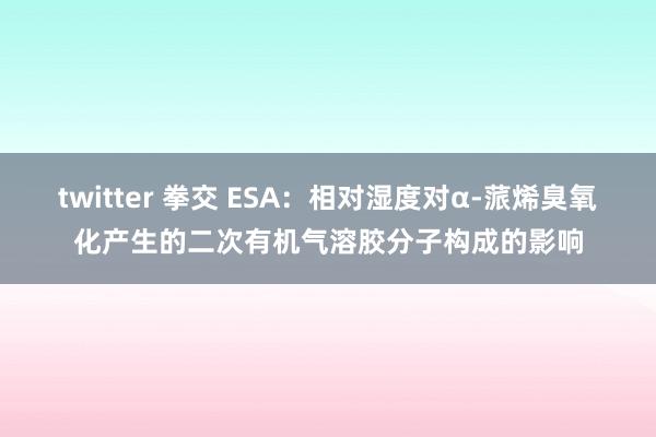 twitter 拳交 ESA：相对湿度对α-蒎烯臭氧化产生的二次有机气溶胶分子构成的影响
