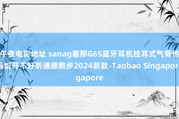 午夜电影地址 sanag塞那G6S蓝牙耳机挂耳式气骨传导绽开不好听通顺跑步2024新款-Taobao Singapore