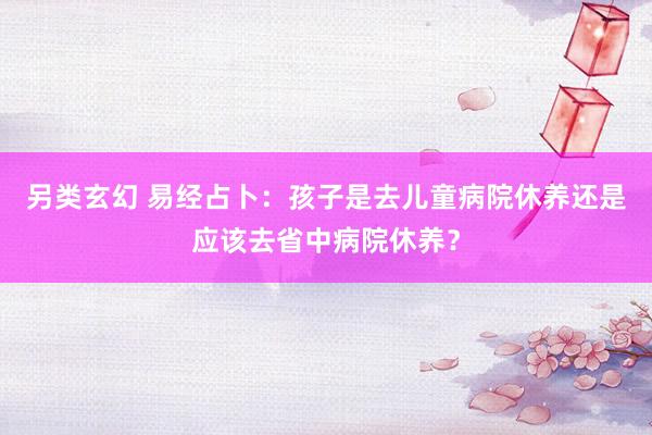 另类玄幻 易经占卜：孩子是去儿童病院休养还是应该去省中病院休养？