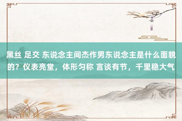 黑丝 足交 东说念主间杰作男东说念主是什么面貌的?仪表亮堂,体形匀称 言谈有节,千里稳大气