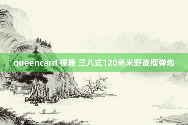 queencard 裸舞 三八式120毫米野战榴弹炮