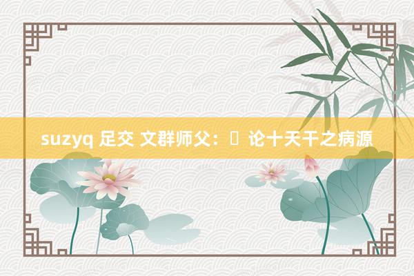 suzyq 足交 文群师父：​论十天干之病源