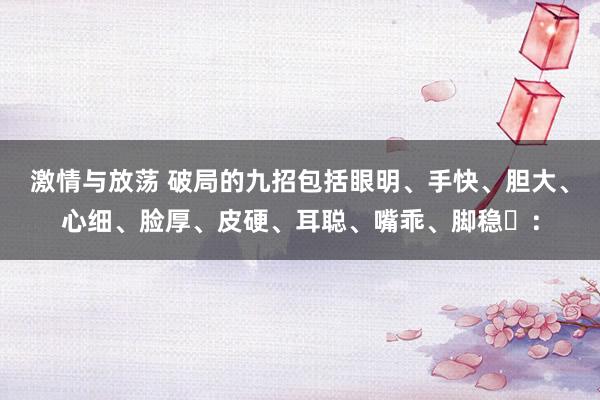 激情与放荡 破局的九招包括眼明、手快、胆大、心细、脸厚、皮硬、耳聪、嘴乖、脚稳‌：