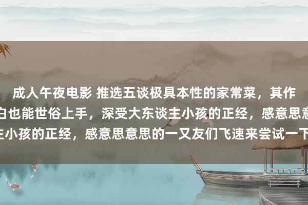 成人午夜电影 推选五谈极具本性的家常菜，其作念法方便易学，厨房小白也能世俗上手，深受大东谈主小孩的正经，感意思意思的一又友们飞速来尝试一下吧！