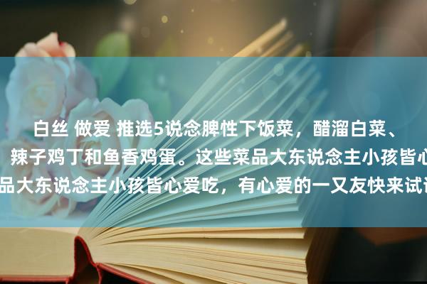 白丝 做爱 推选5说念脾性下饭菜，醋溜白菜、醋泡花生、凉拌洋葱丝、辣子鸡丁和鱼香鸡蛋。这些菜品大东说念主小孩皆心爱吃，有心爱的一又友快来试试吧！