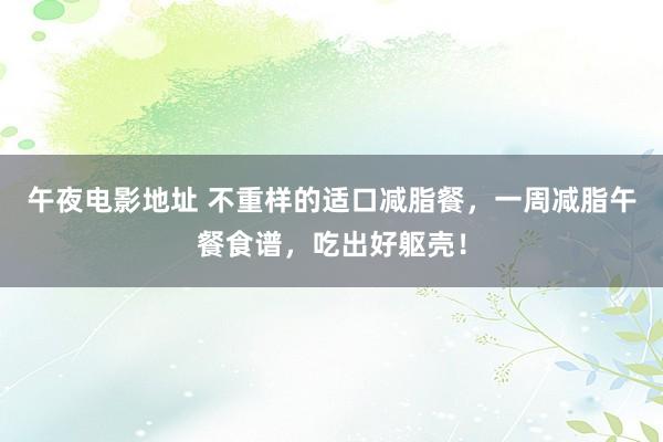 午夜电影地址 不重样的适口减脂餐，一周减脂午餐食谱，吃出好躯壳！
