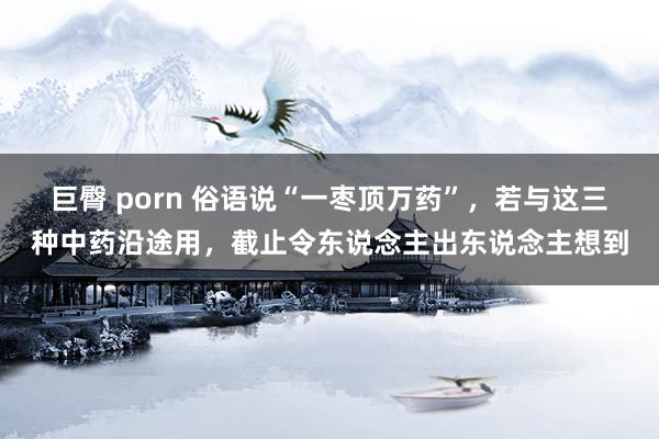 巨臀 porn 俗语说“一枣顶万药”，若与这三种中药沿途用，截止令东说念主出东说念主想到