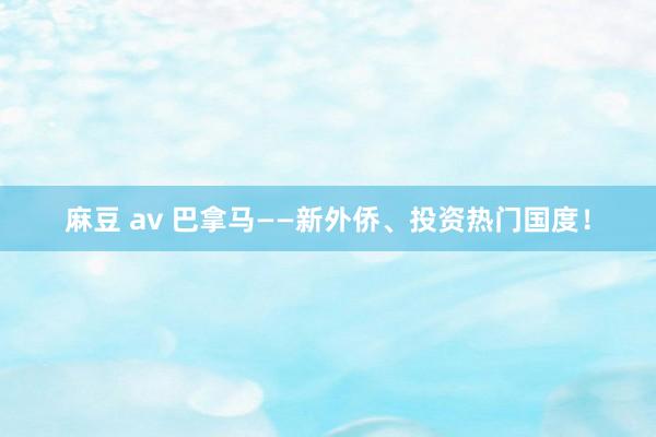 麻豆 av 巴拿马——新外侨、投资热门国度！