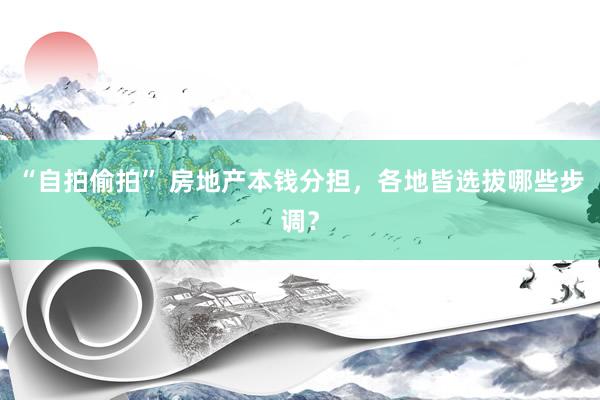 “自拍偷拍” 房地产本钱分担，各地皆选拔哪些步调？
