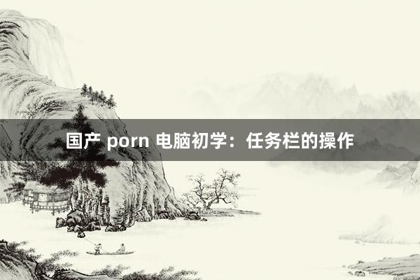 国产 porn 电脑初学：任务栏的操作