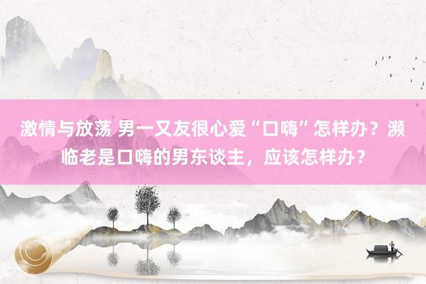 激情与放荡 男一又友很心爱“口嗨”怎样办？濒临老是口嗨的男东谈主，应该怎样办？
