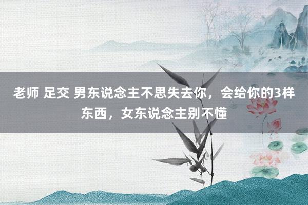 老师 足交 男东说念主不思失去你，会给你的3样东西，女东说念主别不懂