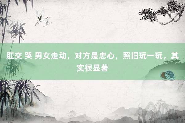 肛交 哭 男女走动，对方是忠心，照旧玩一玩，其实很显著