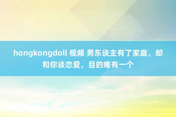 hongkongdoll 视频 男东谈主有了家庭，却和你谈恋爱，目的唯有一个