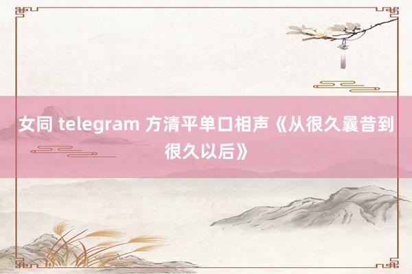 女同 telegram 方清平单口相声《从很久曩昔到很久以后》
