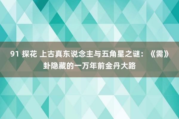 91 探花 上古真东说念主与五角星之谜：《需》卦隐藏的一万年前金丹大路