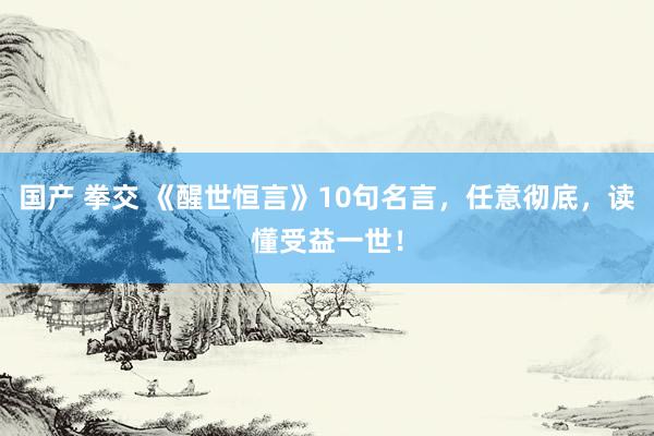 国产 拳交 《醒世恒言》10句名言，任意彻底，读懂受益一世！