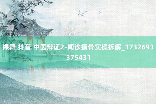 裸舞 抖音 中医辩证2-闻诊摸骨实操拆解_1732693375431