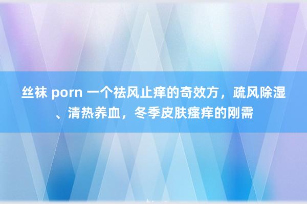 丝袜 porn 一个祛风止痒的奇效方，疏风除湿、清热养血，冬季皮肤瘙痒的刚需