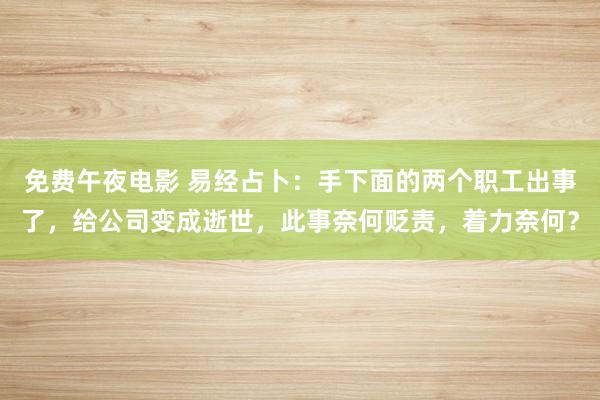 免费午夜电影 易经占卜：手下面的两个职工出事了，给公司变成逝世，此事奈何贬责，着力奈何？