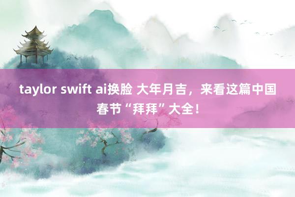 taylor swift ai换脸 大年月吉，来看这篇中国春节“拜拜”大全！