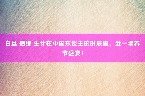 白丝 捆绑 生计在中国东谈主的时辰里，赴一场春节盛宴！