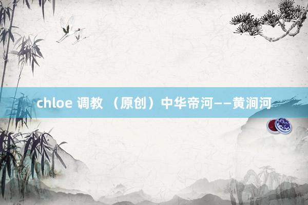 chloe 调教 （原创）中华帝河——黄涧河