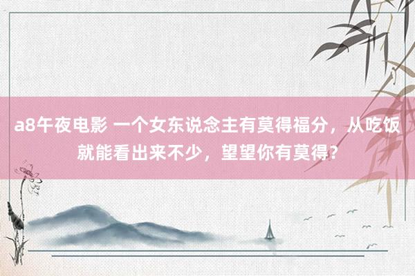 a8午夜电影 一个女东说念主有莫得福分，从吃饭就能看出来不少，望望你有莫得？