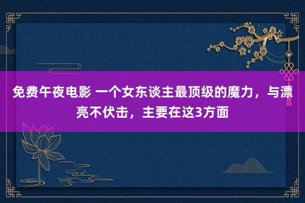 免费午夜电影 一个女东谈主最顶级的魔力，与漂亮不伏击，主要在这3方面