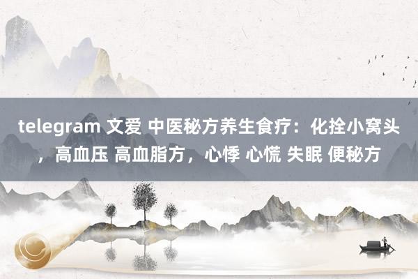 telegram 文爱 中医秘方养生食疗：化拴小窝头，高血压 高血脂方，心悸 心慌 失眠 便秘方