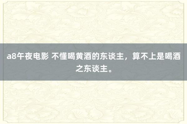a8午夜电影 不懂喝黄酒的东谈主，算不上是喝酒之东谈主。