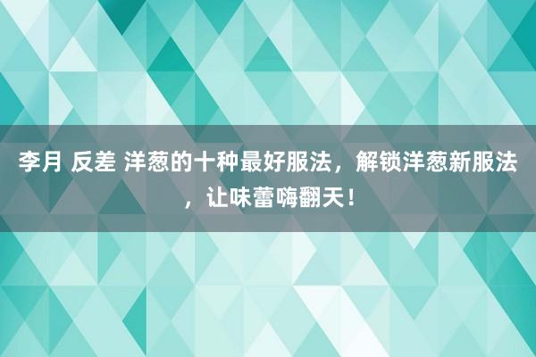 李月 反差 洋葱的十种最好服法，解锁洋葱新服法，让味蕾嗨翻天！