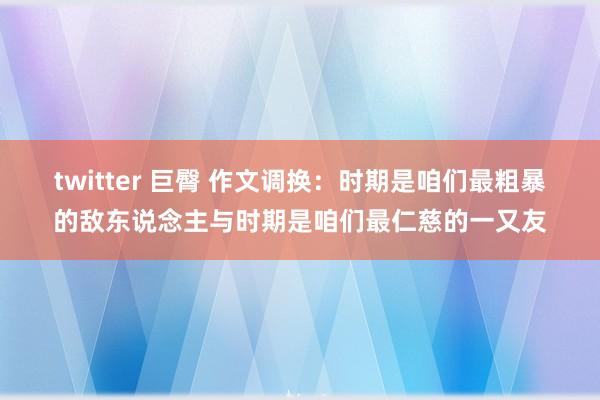 twitter 巨臀 作文调换：时期是咱们最粗暴的敌东说念主与时期是咱们最仁慈的一又友