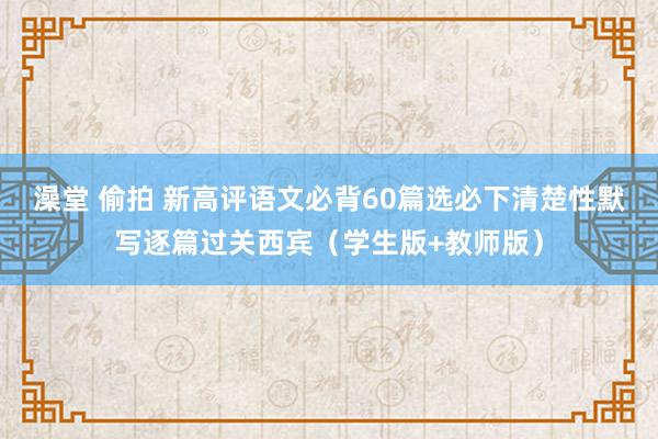 澡堂 偷拍 新高评语文必背60篇选必下清楚性默写逐篇过关西宾（学生版+教师版）