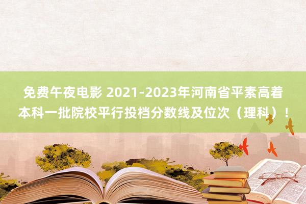免费午夜电影 2021-2023年河南省平素高着本科一批院校平行投档分数线及位次（理科）！