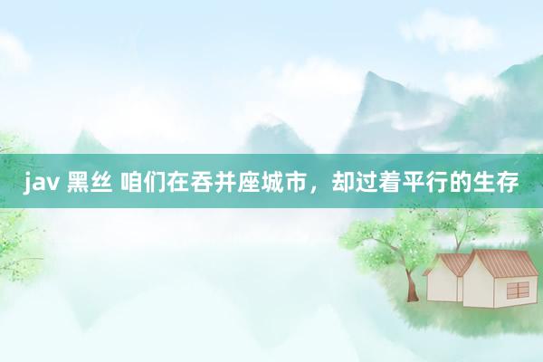 jav 黑丝 咱们在吞并座城市，却过着平行的生存