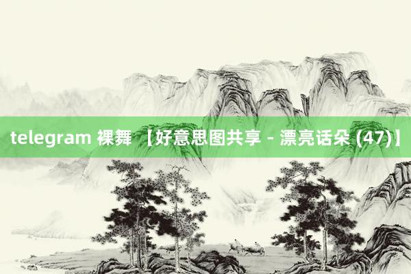 telegram 裸舞 【好意思图共享 - 漂亮话朵 (47)】