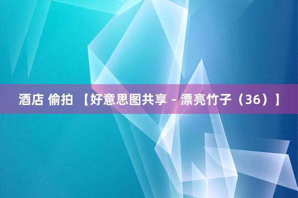 酒店 偷拍 【好意思图共享 - 漂亮竹子（36）】