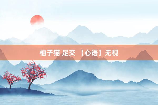 柚子猫 足交 【心语】无视