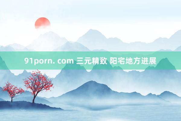 91porn. com 三元精致 阳宅地方进展
