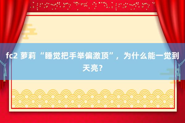 fc2 萝莉 “睡觉把手举偏激顶”，为什么能一觉到天亮？