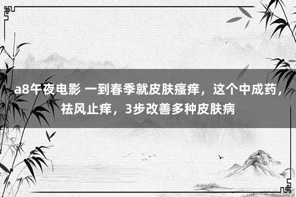 a8午夜电影 一到春季就皮肤瘙痒，这个中成药，祛风止痒，3步改善多种皮肤病