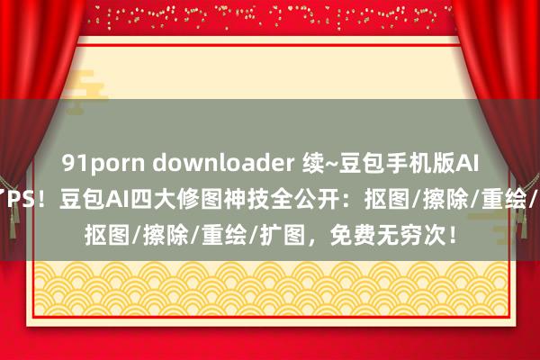91porn downloader 续~豆包手机版AI修图神技~//重逢了PS！豆包AI四大修图神技全公开：抠图/擦除/重绘/扩图，免费无穷次！