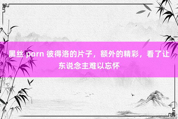 黑丝 porn 彼得洛的片子，额外的精彩，看了让东说念主难以忘怀